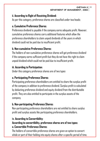 CHETHAN.S
DEPARTMENT OF MANAGEMENT, SIMS
15
ii. According to Right of Receiving Dividend:
As per this category, preference shares are classified under two heads:
a. Cumulative Preference Shares:
Preference dividend is payable if the company earns adequate profit. However,
cumulative preference shares carry additional features which allow the
preference shareholders to claim unpaid dividends of the years in which
dividend could not be paid due to insufficient profit.
b. Non-cumulative Preference Shares:
The holders of non-cumulative preference shares will get preference dividend
if the company earns sufficient profit but they do not have the right to claim
unpaid dividend which could not be paid due to insufficient profit.
iii. According to Participation:
Under this category preference shares are of two types
a. Participating Preference Shares:
Participating preference shareholders are entitled to share the surplus profit
of the company in addition to preference dividend. Surplus profit is calculated
by deducting preference dividend and equity dividend from the distributable
profit. They are also entitled to participate in the surplus assets of the
company.
b. Non-participating Preference Shares:
Non-participating preference shareholders are not entitled to share surplus
profit and surplus assets like participating preference shareholders.
iv. According to Convertibility:
According to convertibility, preference shares are of two types:
a. Convertible Preference Shares:
The holders of convertible preference shares are given an option to convert
whole or part of their holding into equity shares after a specific period of time.
 