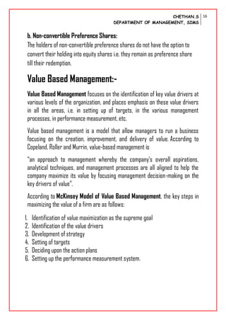 CHETHAN.S
DEPARTMENT OF MANAGEMENT, SIMS
16
b. Non-convertible Preference Shares:
The holders of non-convertible preference shares do not have the option to
convert their holding into equity shares i.e. they remain as preference share
till their redemption.
Value Based Management:-
Value Based Management focuses on the identification of key value drivers at
various levels of the organization, and places emphasis on these value drivers
in all the areas, i.e. in setting up of targets, in the various management
processes, in performance measurement, etc.
Value based management is a model that allow managers to run a business
focusing on the creation, improvement, and delivery of value. According to
Copeland, Roller and Murrin, value-based management is
“an approach to management whereby the company’s overall aspirations,
analytical techniques, and management processes are all aligned to help the
company maximize its value by focusing management decision-making on the
key drivers of value”.
According to McKinsey Model of Value Based Management, the key steps in
maximizing the value of a firm are as follows:
1. Identification of value maximization as the supreme goal
2. Identification of the value drivers
3. Development of strategy
4. Setting of targets
5. Deciding upon the action plans
6. Setting up the performance measurement system.
 