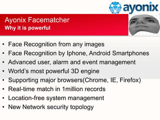 ? Face Recognition from any images
? Face Recognition by Iphone, Android Smartphones
? Advanced user, alarm and event management
? Worlds most powerful 3D engine
? Supporting major browsers(Chrome, IE, Firefox)
? Real-time match in 1million records
? Location-free system management
? New Network security topology
Ayonix Facematcher
Why it is powerful
 