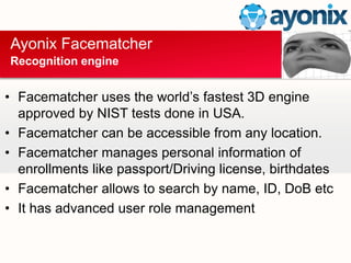 Ayonix Facematcher
Recognition engine
? Facematcher uses the worlds fastest 3D engine
approved by NIST tests done in USA.
? Facematcher can be accessible from any location.
? Facematcher manages personal information of
enrollments like passport/Driving license, birthdates
? Facematcher allows to search by name, ID, DoB etc
? It has advanced user role management
 