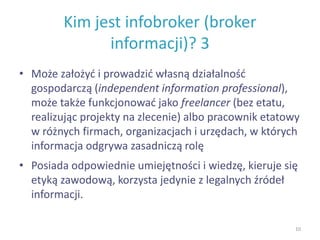 Kim jest infobroker (broker
informacji)? 3
• Może założyć i prowadzić własną działalność
gospodarczą (independent information professional),
może także funkcjonować jako freelancer (bez etatu,
realizując projekty na zlecenie) albo pracownik etatowy
w różnych firmach, organizacjach i urzędach, w których
informacja odgrywa zasadniczą rolę
• Posiada odpowiednie umiejętności i wiedzę, kieruje się
etyką zawodową, korzysta jedynie z legalnych źródeł
informacji.
10
 