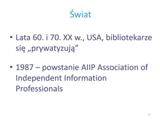 Świat
• Lata 60. i 70. XX w., USA, bibliotekarze
się „prywatyzują”
• 1987 – powstanie AIIP Association of
Independent Information
Professionals
12
 