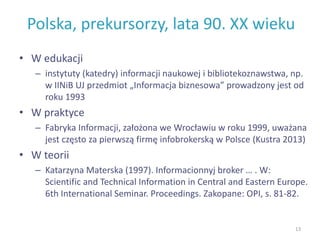 Polska, prekursorzy, lata 90. XX wieku
• W edukacji
– instytuty (katedry) informacji naukowej i bibliotekoznawstwa, np.
w IINiB UJ przedmiot „Informacja biznesowa” prowadzony jest od
roku 1993
• W praktyce
– Fabryka Informacji, założona we Wrocławiu w roku 1999, uważana
jest często za pierwszą firmę infobrokerską w Polsce (Kustra 2013)
• W teorii
– Katarzyna Materska (1997). Informacionnyj broker … . W:
Scientific and Technical Information in Central and Eastern Europe.
6th International Seminar. Proceedings. Zakopane: OPI, s. 81-82.
13
 