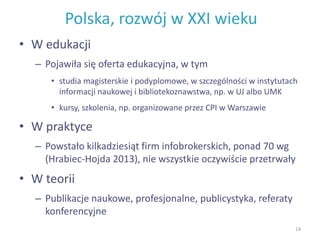 Polska, rozwój w XXI wieku
• W edukacji
– Pojawiła się oferta edukacyjna, w tym
• studia magisterskie i podyplomowe, w szczególności w instytutach
informacji naukowej i bibliotekoznawstwa, np. w UJ albo UMK
• kursy, szkolenia, np. organizowane przez CPI w Warszawie
• W praktyce
– Powstało kilkadziesiąt firm infobrokerskich, ponad 70 wg
(Hrabiec-Hojda 2013), nie wszystkie oczywiście przetrwały
• W teorii
– Publikacje naukowe, profesjonalne, publicystyka, referaty
konferencyjne
14
 