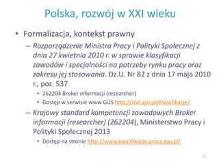 Polska, rozwój w XXI wieku
• Formalizacja, kontekst prawny
– Rozporządzenie Ministra Pracy i Polityki Społecznej z
dnia 27 kwietnia 2010 r. w sprawie klasyfikacji
zawodów i specjalności na potrzeby rynku pracy oraz
zakresu jej stosowania. Dz.U. Nr 82 z dnia 17 maja 2010
r., poz. 537
• 262204 Broker informacji (researcher)
• Dostęp w serwisie www GUS http://stat.gov.pl/Klasyfikacje/
– Krajowy standard kompetencji zawodowych Broker
informacji (researcher) (262204), Ministerstwo Pracy i
Polityki Społecznej 2013
• Dostęp na stronie http://www.kwalifikacje.praca.gov.pl/
15
 