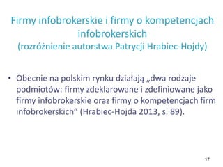 17
Firmy infobrokerskie i firmy o kompetencjach
infobrokerskich
(rozróżnienie autorstwa Patrycji Hrabiec-Hojdy)
• Obecnie na polskim rynku działają „dwa rodzaje
podmiotów: firmy zdeklarowane i zdefiniowane jako
firmy infobrokerskie oraz firmy o kompetencjach firm
infobrokerskich” (Hrabiec-Hojda 2013, s. 89).
 