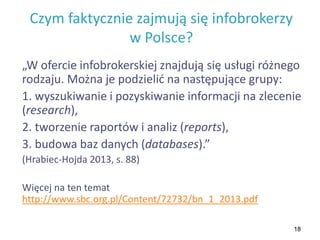 18
Czym faktycznie zajmują się infobrokerzy
w Polsce?
„W ofercie infobrokerskiej znajdują się usługi różnego
rodzaju. Można je podzielić na następujące grupy:
1. wyszukiwanie i pozyskiwanie informacji na zlecenie
(research),
2. tworzenie raportów i analiz (reports),
3. budowa baz danych (databases).”
(Hrabiec-Hojda 2013, s. 88)
Więcej na ten temat
http://www.sbc.org.pl/Content/72732/bn_1_2013.pdf
 