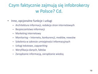 19
Czym faktycznie zajmują się infobrokerzy
w Polsce? Cd.
• Inne, opcjonalne funkcje i usługi
– Architektura informacji, redakcja stron internetowych
– Bezpieczeństwo informacji
– Marketing internetowy
– Monitoring – Internetu, konkurencji, mediów, newsów
– Szkolenia w zakresie umiejętności informacyjnych
– Usługi tekstowe, copywriting
– Weryfikacja danych, faktów
– Zarządzanie informacją, zarządzanie wiedzą
 