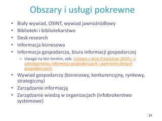 21
Obszary i usługi pokrewne
• Biały wywiad, OSINT, wywiad jawnoźródłowy
• Biblioteki i bibliotekarstwo
• Desk research
• Informacja biznesowa
• Informacja gospodarcza, biura informacji gospodarczej
– Uwaga na ten termin, zob. Ustawa z dnia 9 kwietnia 2010 r. o
udostępnianiu informacji gospodarczych i wymianie danych
gospodarczych,
• Wywiad gospodarczy (biznesowy, konkurencyjny, rynkowy,
strategiczny)
• Zarządzanie informacją
• Zarządzanie wiedzą w organizacjach (infobrokerstwo
systemowe)
 