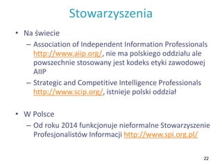 22
Stowarzyszenia
• Na świecie
– Association of Independent Information Professionals
http://www.aiip.org/, nie ma polskiego oddziału ale
powszechnie stosowany jest kodeks etyki zawodowej
AIIP
– Strategic and Competitive Intelligence Professionals
http://www.scip.org/, istnieje polski oddział
• W Polsce
– Od roku 2014 funkcjonuje nieformalne Stowarzyszenie
Profesjonalistów Informacji http://www.spi.org.pl/
 