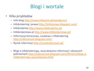 23
Blogi i wortale
• Kilka przykładów
– Info-blog http://www.infopoint.pl/wordpress/
– Infobrokering i prawo http://infoiprawo.blogspot.com/
– Infobrokerka http://www.infobrokerka.pl/
– Infobrokerstwo.pl http://www.infobrokerstwo.pl/
– Informacja biznesowa, naukowa i infobrokering
http://sabinacisek.blogspot.com/
– Rynek informacji http://rynekinformacji.pl/
– Blogi o infobrokeringu, wyszukiwaniu informacji i obszarach
pokrewnych http://sabinacisek.blogspot.com/2014/12/blogi-o-
infobrokeringu-wyszukiwaniu.html
 