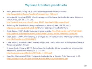 28
Wybrana literatura przedmiotu
• Bates, Mary Ellen (2010). FAQs About the Independent Info Pro Business.
http://www.batesinfo.com/coaching/entrepreneur_FAQ.html
• Boruszewski, Jarosław (2012). Jakość i wiarygodność informacji w infobrokerstwie. Lingua ac
Communitas, Vol. 22, s. 241-250.
http://www.lingua.amu.edu.pl/Lingua_22/13_Jaroslaw%20Boruszewski.pdf
• Bulletin of the American Society for Information Science (1995), Vol. 21, No. 3.
http://www.asis.org/Bulletin/Feb-95/ (numer poświęcony infobrokerstwu)
• Cisek, Sabina (2007). Broker informacji: istota zawodu. http://hdl.handle.net/10760/10880,
http://eprints.rclis.org/bitstream/10760/10880/1/Cisek_broker_informacji_istota.pdf
• Cisek, Sabina (2009). Infobrokering w praktyce: zasady wyszukiwania informacji w Internecie.
http://hdl.handle.net/10760/18457
• Cisek, Sabina; Januszko-Szakiel, Aneta (red.) (2015). Zawód infobroker. Polski rynek informacji.
Warszawa: Wolters Kluwer.
• Hrabiec-Hojda, Patrycja (2013). Specyfika usług infobrokerskich a kompetencje informacyjne
infobrokera. Bibliotheca Nostra, nr 1, s. 87−95.
http://www.sbc.org.pl/Content/72732/bn_1_2013.pdf
• Kowalska, Małgorzata (2011). Kształcenie infobrokerów w Toruniu. Folia Torunensia, t. 11.
http://repozytorium.umk.pl/bitstream/handle/item/419/Infobrokerzy.pdf
 