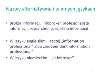 Nazwy alternatywne i w innych językach
• Broker informacji, infobroker, profesjonalista
informacji, researcher, specjalista informacji
• W języku angielskim – raczej „information
professional” albo „independent information
professional”
• W języku niemieckim – „infobroker”
5
 
