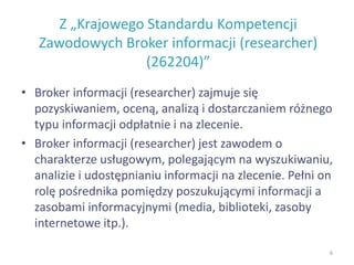 Z „Krajowego Standardu Kompetencji
Zawodowych Broker informacji (researcher)
(262204)”
• Broker informacji (researcher) zajmuje się
pozyskiwaniem, oceną, analizą i dostarczaniem różnego
typu informacji odpłatnie i na zlecenie.
• Broker informacji (researcher) jest zawodem o
charakterze usługowym, polegającym na wyszukiwaniu,
analizie i udostępnianiu informacji na zlecenie. Pełni on
rolę pośrednika pomiędzy poszukującymi informacji a
zasobami informacyjnymi (media, biblioteki, zasoby
internetowe itp.).
6
 