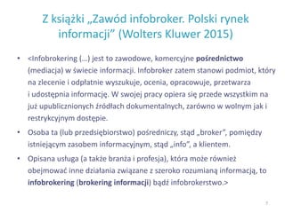 Z książki „Zawód infobroker. Polski rynek
informacji” (Wolters Kluwer 2015)
• <Infobrokering (…) jest to zawodowe, komercyjne pośrednictwo
(mediacja) w świecie informacji. Infobroker zatem stanowi podmiot, który
na zlecenie i odpłatnie wyszukuje, ocenia, opracowuje, przetwarza
i udostępnia informację. W swojej pracy opiera się przede wszystkim na
już upublicznionych źródłach dokumentalnych, zarówno w wolnym jak i
restrykcyjnym dostępie.
• Osoba ta (lub przedsiębiorstwo) pośredniczy, stąd „broker”, pomiędzy
istniejącym zasobem informacyjnym, stąd „info”, a klientem.
• Opisana usługa (a także branża i profesja), która może również
obejmować inne działania związane z szeroko rozumianą informacją, to
infobrokering (brokering informacji) bądź infobrokerstwo.>
7
 