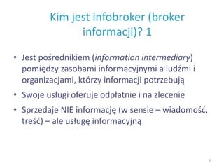 Kim jest infobroker (broker
informacji)? 1
• Jest pośrednikiem (information intermediary)
pomiędzy zasobami informacyjnymi a ludźmi i
organizacjami, którzy informacji potrzebują
• Swoje usługi oferuje odpłatnie i na zlecenie
• Sprzedaje NIE informację (w sensie – wiadomość,
treść) – ale usługę informacyjną
8
 