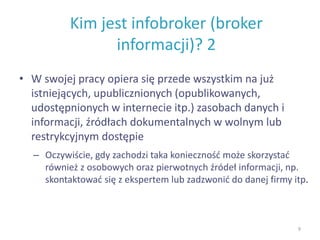 Kim jest infobroker (broker
informacji)? 2
• W swojej pracy opiera się przede wszystkim na już
istniejących, upublicznionych (opublikowanych,
udostępnionych w internecie itp.) zasobach danych i
informacji, źródłach dokumentalnych w wolnym lub
restrykcyjnym dostępie
– Oczywiście, gdy zachodzi taka konieczność może skorzystać
również z osobowych oraz pierwotnych źródeł informacji, np.
skontaktować się z ekspertem lub zadzwonić do danej firmy itp.
9
 