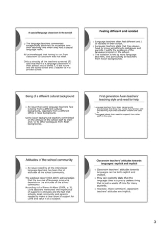 A special language classroom in the school
                                                      Feeling different and isolated


                                                 Language teachers often feel different and /
  The language teachers commented                or isolated in their school.
  exceptionally positively on situations over    Language teachers state that they always
  their teaching time when they had a special    have to prove something to colleagues and
  language room.                                 parents / justify the existence of the
                                                 language program in the school.
All acknowledged that having to run from         The isolation is felt by most language
   classroom to classroom was not ideal.         teachers, and particularly by teachers
                                                 from Asian backgrounds.
Only a minority of the teachers surveyed (7)
  said that there is a language classroom in
  their school; out of these 7, 6 are in one
  and the same school and 1 teacher is in a
  private school.




 Being of a different cultural background             First generation Asian teachers’
                                                      teaching style and need for help

   An issue that some language teachers face     Language teachers from Asian backgrounds
   is being from a different cultural              acknowledge that they may not be fully familiar with
   background, especially from a different         the teaching style that Australian children are used
   ethnic / racial background.                     to.
                                                 They speak about their need for support from other
                                                   staff in this area.
 Some Asian background teachers commented
   on the attitude of the school staff to them
   and / or to other colleagues from Asian
   backgrounds.




 Attitudes of the school community                 Classroom teachers’ attitudes towards
                                                      languages: explicit and implicit
   An issue raised by all the interviewed
   language teachers has been that of              Classroom teachers’ attitudes towards
   attitudes of the school community.              languages can be both explicit and
                                                   implicit.
 The Liddicoat report (Oct 2007) acknowledges      They can explicitly state that the
   that the success of language programs           language class is a pretty useless thing
   depends on the attitudes of the school          that is just a waste of time for many
   community.
                                                   students.
 According to Lo Bianco & Aliani (2008, p. 5),
   LOTE teachers mentioned ‘the importance         However, more commonly, classroom
   of supportive attitudes and the fact that       teachers’ attitudes are implicit.
   schools, local community and parents
   needed to make a clear show of support for
   LOTE and value it as a subject.’




                                                                                                          3
 