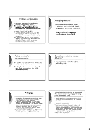 Findings and discussion
                                                          A language teacher:
  Language teachers who I spoke with
  strongly supported the thesis:                          According to this teacher, what
The success of language programs                           classroom teachers think about
  depends to a large extent on the
  attitude of the mainstream teachers.                     language is extremely important.

  Report (March 2007, p. 23):
‘A number of language teachers said that                  The attitudes of classroom
  other teachers in their schools are also                 teachers are important.
  reflective of an unsupportive community
  viewpoint.’
The report notes the lack of any ‘plan to
  address the complex set of societal and
  attitudinal factors which combine to
  constrain this curriculum area.’




 A classroom teacher                                      Can a classroom teacher make a
 (also a language teacher)                                difference?

                                                          Language teachers believe that
The teacher argues that for most children the
  attitude comes from home.                                 definitely ‘yes’.

This teacher shows awareness that she,
  as a classroom teacher, can shift
  parents’ attitudes.




                   Pedagogy                               The Report (March 2007) notices the mismatch that
                                                          often happens between the pedagogy of teaching
                                                          English and teaching LOTEs.

  A classroom / language teacher commented about            It asks if the language teachers are making the
  the importance of the link between literacy in
  English and learning other languages:                     necessary classroom links, and if the can make
The language teaching pedagogy and the English
                                                            these links.
  teaching pedagogy need to be similar. This way
  students will respond better to the language classes.      The report recommends:
                                                          ‘The correlation between literacy in English and
  A language teacher also brought up the issue of            learning other languages needs to be made
  pedagogy, saying that when the two were
  congruent, there was a higher likelihood of the            explicit. Language teachers and English teachers
  success of the language program.                           should ensure that the pedagogy used in English
She also acknowledged that this is one of the areas of       is consistent with, or at least overlaps with the
  the challenges for overseas trained teachers,              pedagogy used in language classes.’
  particularly the teachers of Asian languages.           (Report March 2007, p. 26)




                                                                                                                 4
 