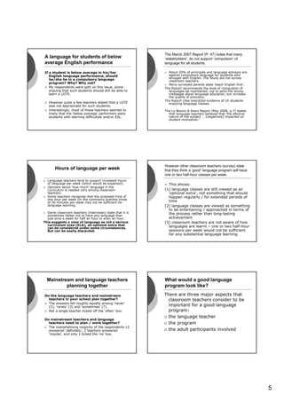 The March 2007 Report (P. 47) notes that many
A language for students of below                          ‘stakeholders’, do not support ‘compulsion’ of
average English performance                               language for all students.

If a student is below average in his/her                    About 20% of principals and language advisors are
   English language performance, should                     against compulsory language for students who
   he/she be in a compulsory language                       struggle with English. The Study did not survey
                                                            classroom teachers.
   program? Why? Why not?                                   Many surveyed parents state ‘teach English first’.
   My respondents were split on this issue, some          The Report recommends the level of compulsion of
   arguing that such students should still be able to       languages be maintained, not to send the wrong
   learn a LOTE.                                            messages about language education, but increase
                                                            the quality of provision.
                                                          The Report cites anecdotal evidence of LD students
   However quite a few teachers stated that a LOTE          enjoying language classes.
   was not appropriate for such students.
   Interestingly, most of these teachers seemed to        The Lo Bianco & Aliani Report (May 2008, p.7) states
   imply that the ‘below average’ performers were           that language teachers believed that ‘the elective
   students with learning difficulties and/or ESL.          nature of the subject … [negatively] impacted on
                                                            student motivation.’




                                                          However other classroom teachers (survey) state
       Hours of language per week                         that they think a ‘good’ language program will have
                                                          one or two half-hour classes per week.
  Language teachers tend to support increased hours
  of language per week (which would be expected).           This shows:
  Opinions about ‘how much’ language in the
  curriculum is needed vary among classroom               (1) language classes are still viewed as an
  teachers.                                                 ‘optional extra’, not something that should
  Some teachers recognise that the proposed time of         happen regularly / for extended periods of
  one hour per week (or the commonly practise times
  of 30 minutes per week may not be sufficient for          time
  language learning.                                      (2) language classes are viewed as something
                                                            to be entertaining / approached in terms of
  Some classroom teachers (interviews) state that it is     the process rather than long-lasting
  sometimes better not to have any language than
  just once a week for half an hour or even an hour.        achievement
This suggests a view of language as not a serious         (3) classroom teachers are not aware of how
  curriculum area (KLA), an optional extra that             languages are learnt – one or two half-hour
  can be considered under some circumstances.
  But can be easily discarded.                              sessions per week would not be sufficient
                                                            for any substantial language learning




  Mainstream and language teachers                        What would a good language
          planning together                               program look like?
Do the language teachers and mainstream                   There are three major aspects that
  teachers in your school plan together?                    classroom teachers consider to be
  The answers fell roughly equally among ‘never’
  (5), ‘rarely’ (3) and ‘sometimes’ (7).                    important for a good language
  Not a single teacher ticked off the ‘often’ box.          program:
                                                            the language teacher
Do mainstream teachers and language
  teachers need to plan / work together?                    the program
  The overwhelming majority of the respondents 12
  answered ‘definitely’, 2 teachers answered                the adult participants involved
  ‘maybe’, and only 1 ticked the ‘no’ box.




                                                                                                                 5
 