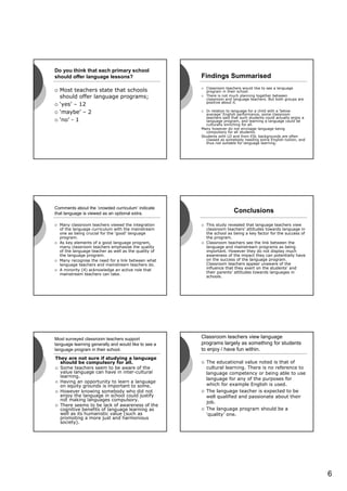 Do you think that each primary school
should offer language lessons?                        Findings Summarised
                                                        Classroom teachers would like to see a language
  Most teachers state that schools                      program in their school.
  should offer language programs;                       There is not much planning together between
                                                        classroom and language teachers. But both groups are
                                                        positive about it.
  ‘yes’ – 12
  ‘maybe’ – 2                                            In relation to language for a child with a ‘below
                                                         average’ English performance, some classroom
                                                         teachers said that such students could actually enjoy a
  ‘no’ - 1                                               language program, and learning a language could be
                                                         culturally enriching for all.
                                                      Many however do not envisage language being
                                                         compulsory for all students.
                                                      Students with LD and from ESL backgrounds are often
                                                         classed as somebody needing extra English tuition, and
                                                         thus not suitable for language learning.




Comments about the ‘crowded curriculum’ indicate
that language is viewed as an optional extra.                           Conclusions

  Many classroom teachers viewed the integration        This study revealed that language teachers view
  of the language curriculum with the mainstream        classroom teachers’ attitudes towards language in
  one as being crucial for the ‘good’ language          the school as being a key factor for the success of
  program.                                              the program.
  As key elements of a good language program,           Classroom teachers see the link between the
  many classroom teachers emphasise the quality         language and mainstream programs as being
  of the language teacher as well as the quality of     important. However they do not display much
  the language program.                                 awareness of the impact they can potentially have
  Many recognise the need for a link between what       on the success of the language program.
  language teachers and mainstream teachers do.         Classroom teachers appear unaware of the
  A minority (4) acknowledge an active role that        influence that they exert on the students’ and
  mainstream teachers can take.                         their parents’ attitudes towards languages in
                                                        schools.




Most surveyed classroom teachers support              Classroom teachers view language
language learning generally and would like to see a   programs largely as something for students
language program in their school.                     to enjoy / have fun within.
They are not sure if studying a language
  should be compulsory for all.                         The educational value noted is that of
  Some teachers seem to be aware of the                 cultural learning. There is no reference to
  value language can have in inter-cultural             language competency or being able to use
  learning.
                                                        language for any of the purposes for
  Having an opportunity to learn a language
  on equity grounds is important to some.               which for example English is used.
  However knowing somebody who did not                  The language teacher is expected to be
  enjoy the language in school could justify            well qualified and passionate about their
  not making languages compulsory.
                                                        job.
  There seems to be lack of awareness of the
  cognitive benefits of language learning as            The language program should be a
  well as its humanistic value (such as                 ‘quality’ one.
  promoting a more just and harmonious
  society).




                                                                                                                   6
 