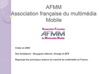 AFMM
Association française du multimédia
               Mobile




 Créée en 2005

 Ses fondateurs : Bouygues télécom, Orange et SFR

 Regroupe les principaux acteurs du marché du multimédia en France.
 