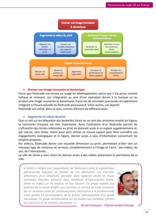 Panorama du code 2D en France




     Donner une image innovante et dynamique
Parce que flashcode est encore un usage en développement, parce que il est perçu comme
ludique et innovant, son intégration au sein d’une opération donne à la marque ou au
produit une image innovante et dynamique. Force est de constater que toutes les opérations
intégrant à l’heure actuelle du flashcode poursuivent, entre autres, cet objectif.
Flashcode est utilisé, dans ce sens, comme élément de différenciation.

      Augmenter la valeur du print
Que ce soit sur les étiquettes des bouteilles Volvic ou au sein des annonces emploi du Figaro,
la contrainte d’espace est très importante. Aussi l’utilisation d’un flashcode permet de
s’affranchir des limites inhérentes au print en donnant accès à un espace supplémentaire et,
par nature, sans limite. Volvic peut ainsi utiliser ce nouvel espace pour faire connaître ses
engagements écologiques et le Figaro, donner accès à plus d’information concernant les
emplois proposés.
Par ailleurs, flashcode donne une nouvelle dimension au print, permettant d’aller vers un
nouveau type de contenus et services, complémentaires à l’image et l’écrit : des vidéos, du
son, de l’interactivité…
La ville de Sarlat a ainsi choisi de donner accès à des vidéos présentant le patrimoine de la
ville.

    « Sarlat a intégré une cinquantaine de flashcodes dans la signalétique
    patrimoniale apposée en façade de ses bâtiments. Les touristes
    détenteurs d’un téléphone portable avec appareil photo et d’une
    connexion Internet, peuvent ainsi bénéficier d’informations (texte,
    photo et vidéo) sur les édifices et leur histoire. Ce projet répond aux
    attentes de la mairie d’offrir aux touristes un service de visite innovant,
    via un nouveau canal de communication, alternative à la traditionnelle
    visite guidée ou accompagnée de la lecture contraignante d’un guide
    touristique. Ce guide dématérialisé est accessible aux Sarladais comme
    aux touristes et de manière spontanée. »
                                                   Bruno Cantegrel - Chef de produit Orange

                                                                                                 12
 