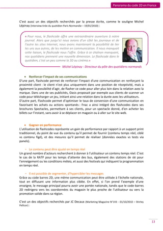 Panorama du code 2D en France



C’est aussi un des objectifs recherchés par la presse écrite, comme le souligne Michel
Lépinay (Interview tirée du quotidien Paris Normandie – 19/01/2010) :


      « Pour nous, le flashcode offre une extraordinaire ouverture à notre
      journal. Alors que jusqu’ici nous avions d’un côté les journaux et de
      l’autre les sites Internet, nous avons maintenant la possibilité de lier
      les uns aux autres, de les mettre en communication. Il nous manquait
      cette liaison, le flashcode nous l’offre. Grâce à ce chaînon manquant,
      nos quotidiens prennent une nouvelle dimension. Le flashcode dans le
      quotidien, c’est un peu comme la 3D au cinéma.»
                                  Michel Lépinay - Directeur du pôle des quotidiens normands


      Renforcer l’impact de ses communications
D’une part, flashcode permet de renforcer l’impact d’une communication en renforçant la
proximité client : le client n’est plus uniquement dans une position de réceptivité, mais a
également la possibilité d’agir, de flasher ce code pour aller plus loin dans la relation avec la
marque. Dans une de ses publicités, Oasis proposait par exemple aux clients de scanner un
code pour télécharger un jeu, initiant ainsi une relation dans la durée avec les utilisateurs.
D’autre part, Flashcode permet d’optimiser le taux de conversion d’une communication en
favorisant les achats ou actions spontanés : Fnac a ainsi intégré des flashcodes dans ses
brochures Spectacles, permettant à ses clients, pour un spectacle donné, d’en acheter les
billets sur l’instant, sans avoir à se déplacer en magasin ou à aller sur le site web.


     Gagner en performance
L’utilisation de flashcodes représente un gain de performance par rapport à un support print
traditionnel, du point de vue du contenu qu’il permet de fournir (contenu temps réel, ciblé
vs contenu figé), et des mesures qu’il permet de réaliser (données exactes vs tests via
panels).

    - Le contenu peut être ajusté en temps réel
Un grand nombre d’acteurs recherchent à donner à l’utilisateur un contenu temps réel. C’est
le cas de la RATP pour les temps d’attente des bus, également des stations de ski pour
l’enneigement ou les conditions météo, et aussi des festivals qui indiquent la programmation
en temps réel.

    - Il est possible de segmenter, d’hypercibler les messages
Grâce au code barres 2D, une même communication peut être utilisée à l’échelle nationale,
tout en diffusant une information plus ciblée. En effet, si l’on prend l’exemple d’une
enseigne, le message principal pourra avoir une portée nationale, tandis que le code-barres
2D redirigera vers les coordonnées du magasin le plus proche de l’utilisateur ou vers la
promotion valide dans sa région.

C’est un des objectifs recherchés par JC Decaux (Marketing Magazine N°143 - 01/10/2010 – Shirley
Pellicer) :




                                                                                                    13
 