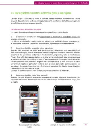 Les clés pour assurer le succès d’une opération intégrant des flashcodes




>> Tenir la promesse d’un contenu ou service de qualité, à valeur ajoutée
Dernière étape : l’utilisateur a flashé le code et accède désormais au contenu ou service
proposé. Deux éléments sont essentiels pour assurer la satisfaction de l’utilisateur : garantir
la qualité du contenu et sa valeur ajoutée.


Garantir la qualité du contenu ou service
Le respect de quelques règles simples assurera une expérience client réussie.

1.       L’essentiel du contenu doit être accessible en un minimum de clics et être pensé pour
un usage en mobilité
La taille du terminal et les conditions de son utilisation en mobilité induisent un usage court
et fonctionnel du mobile. Le contenu doit donc être, léger et consultable rapidement.

2.      Le contenu doit être accessible à tous les mobiles
Il est en effet important de veiller à ce que le contenu (notamment pour des vidéos) soit
bien accessible depuis tous les mobiles car il existe une grande variété de terminaux mobiles,
présentant des spécificités en terme de fonctionnalités, ergonomie, taille et résolution de
l’écran. Il ne suffit donc pas de réaliser un test sur un terminal mobile pour en conclure que
le contenu sera bien disponible pour tous. L’accompagnement d’une agence spécialiste des
contenus mobiles vous permettra de gérer cette problématique. Si vous choisissez de cibler
un terminal mobile en particulier, veillez à bien préciser, dans votre communication, sur
quels types de mobiles le contenu est effectivement accessible afin d’éviter toute déception
client qui pourrait nuire à votre image.
Exemple de communication : « Un contenu disponible sur Iphone et Android ».

3.     Le contenu doit être conçu pour le mobile
Même si l’on peut désormais accéder à n’importe quel site web depuis un smartphone, il est
fortement déconseillé de renvoyer vers un site web classique non spécialement conçu pour
le mobile.




           Exemple de site non adapté au              Exemple de site conçu pour le mobile         22
                      mobile
 