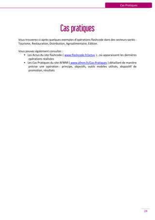 Cas Pratiques




                                Cas pratiques
Vous trouverez ci-après quelques exemples d’opérations flashcode dans des secteurs variés :
Tourisme, Restauration, Distribution, Agroalimentaire, Edition.

Vous pouvez également consulter :
    Les Actus du site flashcode ( www.flashcode.fr/actus ) , où apparaissent les dernières
       opérations réalisées
    Les Cas Pratiques du site AFMM ( www.afmm.fr/Cas-Pratiques ) détaillant de manière
       précise une opération : principe, objectifs, outils mobiles utilisés, dispositif de
       promotion, résultats




                                                                                              24
 