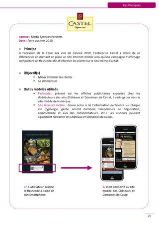 Cas Pratiques




Agence : Media Services Partners
Date : Foire aux vins 2010

» Principe
A l’occasion de la Foire aux vins de l’année 2010, l’entreprise Castel a choisi de se
différencier en mettant en place un site Internet mobile ainsi qu’une campagne d’affichage
comportant un flashcode afin d’informer les clients sur le lieu même d’achat.


» Objectif(s)
             Mieux informer les clients
             Se différencier

» Outils mobiles utilisés
             Fashcode : présent sur les affiches publicitaires exposées chez les
              distributeurs des vins Châteaux et Domaines de Castel, il redirige les vers le
              site mobile de la marque.
             Site Internet mobile : donne accès à de l’information pertinente sur chaque
              vin (typologie, garde, accord mets/vin, température de dégustation,
              commentaire et avis des consommateurs, etc.). Les visiteurs peuvent
              également contacter les Châteaux et Domaines de Castel.




   1/ L’utilisateur scanne                                     2/ Il est connecté au site
   le flashcode à l’aide de                                    mobile des Châteaux et
   son Smartphone                                              Domaines de Castel




                                                                                               26
 