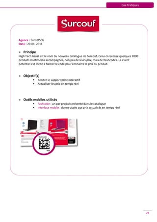 Cas Pratiques




Agence : Euro RSCG
Date : 2010 - 2011

» Principe
High Tech Graal est le nom du nouveau catalogue de Surcouf. Celui-ci recense quelques 2000
produits multimédia accompagnés, non pas de leurs prix, mais de flashcodes. Le client
potentiel est invité à flasher le code pour connaître le prix du produit.


» Objectif(s)
             Rendre le support print interactif
             Actualiser les prix en temps réel




» Outils mobiles utilisés
             Fashcode : un par produit présenté dans le catalogue
             Interface mobile : donne accès aux prix actualisés en temps réel




                                                                                                 28
 
