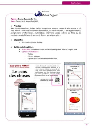 Cas Pratiques




Agence : Orange Business Service
Date : Depuis le 10 Septembre 2009

» Principe
Avec Le sens des choses, Robert Laffont inaugure un nouveau rapport à la lecture on et off
line, mêlant l’écriture traditionnelle et le renvoi, via des flashcodes, à des hypercontenus,
compléments d’informations multimédias : interviews vidéos, extraits de films ou de
musiques, possibilité pour le lecteur de donner son avis ou voter…

» Objectif(s)
              Enrichir le contenu du livre.

» Outils mobiles utilisés
              Flashcode : plusieurs dizaines de flashcodes figurent tout au long du livre.
              Contenu multimédia :
                   - Vidéos,
                   - Extraits sonores,
                   - Espaces pour laisser des commentaires,
                   - …




                                                                                                  29
 