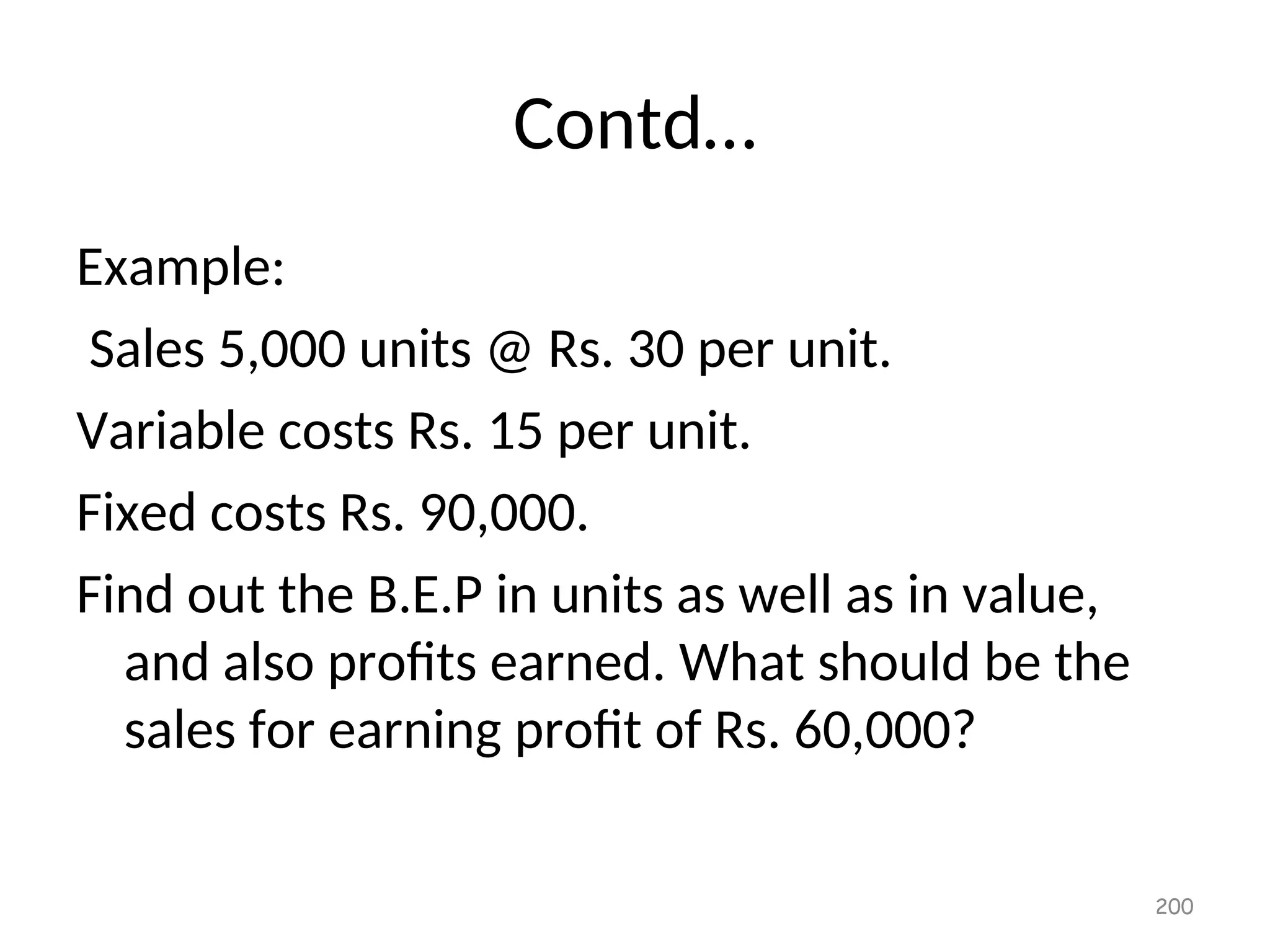 Contd…
Example:
Sales 5,000 units @ Rs. 30 per unit.
Variable costs Rs. 15 per unit.
Fixed costs Rs. 90,000.
Find out the B.E.P in units as well as in value,
and also profits earned. What should be the
sales for earning profit of Rs. 60,000?
200
 