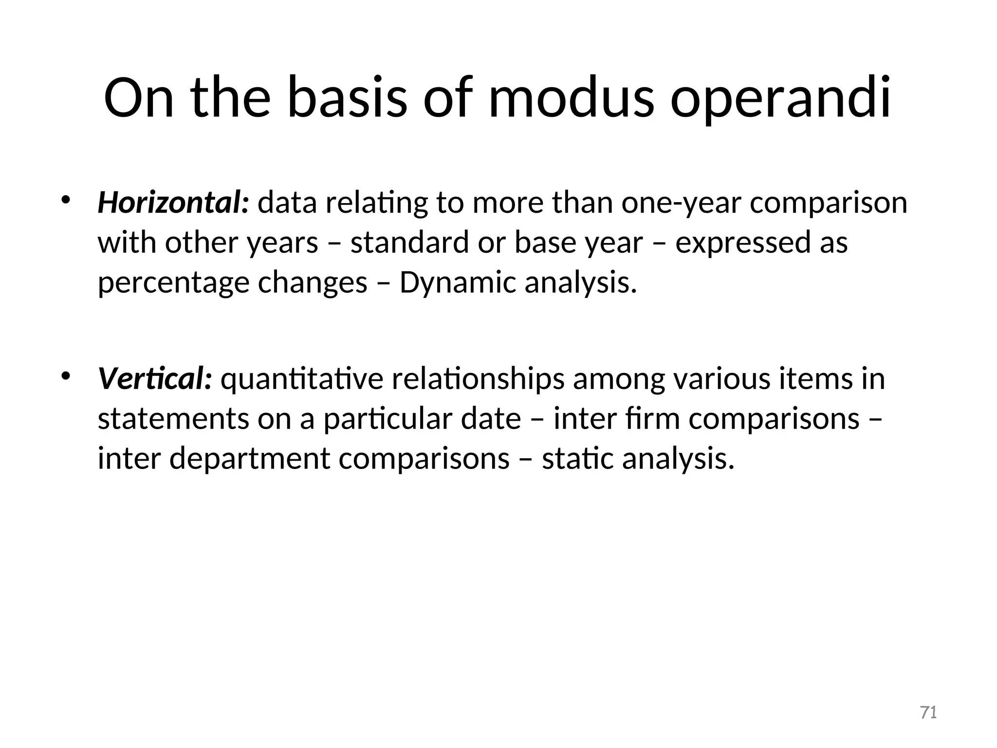 On the basis of modus operandi
• Horizontal: data relating to more than one-year comparison
with other years – standard or base year – expressed as
percentage changes – Dynamic analysis.
• Vertical: quantitative relationships among various items in
statements on a particular date – inter firm comparisons –
inter department comparisons – static analysis.
71
 