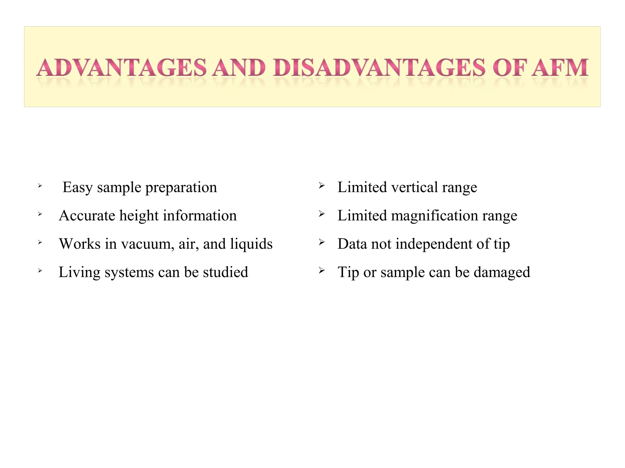  Easy sample preparation 
 Accurate height information 
 Works in vacuum, air, and liquids 
 Living systems can be studied 
 Limited vertical range 
 Limited magnification range 
 Data not independent of tip 
 Tip or sample can be damaged 
 