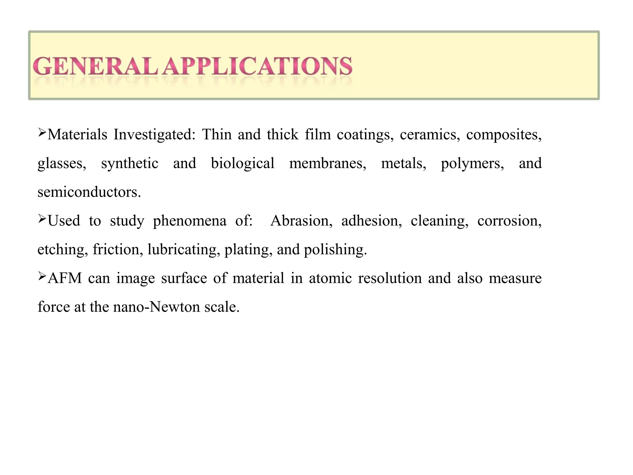 Materials Investigated: Thin and thick film coatings, ceramics, composites, 
glasses, synthetic and biological membranes, metals, polymers, and 
semiconductors. 
Used to study phenomena of: Abrasion, adhesion, cleaning, corrosion, 
etching, friction, lubricating, plating, and polishing. 
AFM can image surface of material in atomic resolution and also measure 
force at the nano-Newton scale. 
 