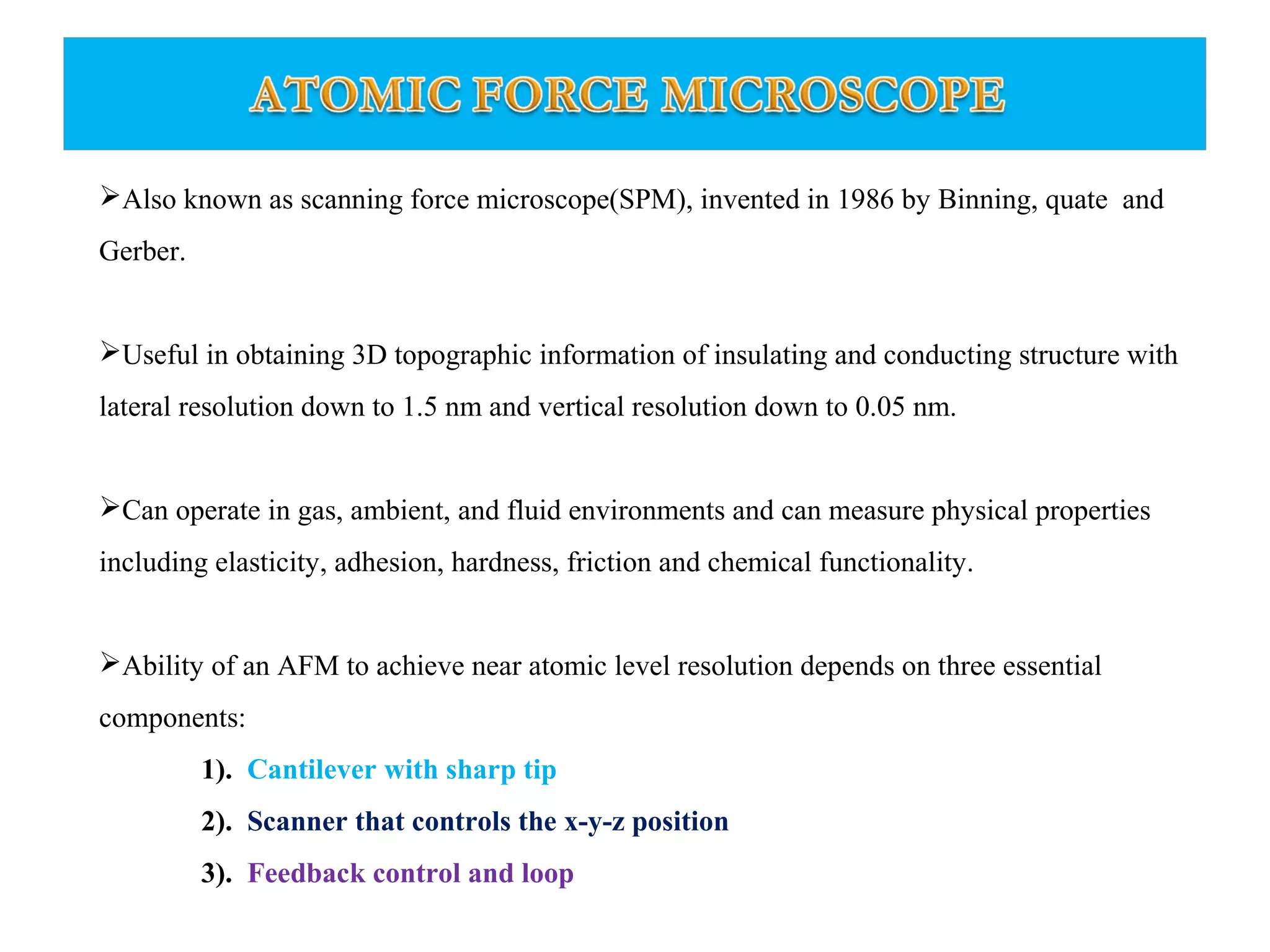 Also known as scanning force microscope(SPM), invented in 1986 by Binning, quate and 
Gerber. 
Useful in obtaining 3D topographic information of insulating and conducting structure with 
lateral resolution down to 1.5 nm and vertical resolution down to 0.05 nm. 
Can operate in gas, ambient, and fluid environments and can measure physical properties 
including elasticity, adhesion, hardness, friction and chemical functionality. 
Ability of an AFM to achieve near atomic level resolution depends on three essential 
components: 
1). Cantilever with sharp tip 
2). Scanner that controls the x-y-z position 
3). Feedback control and loop 
 