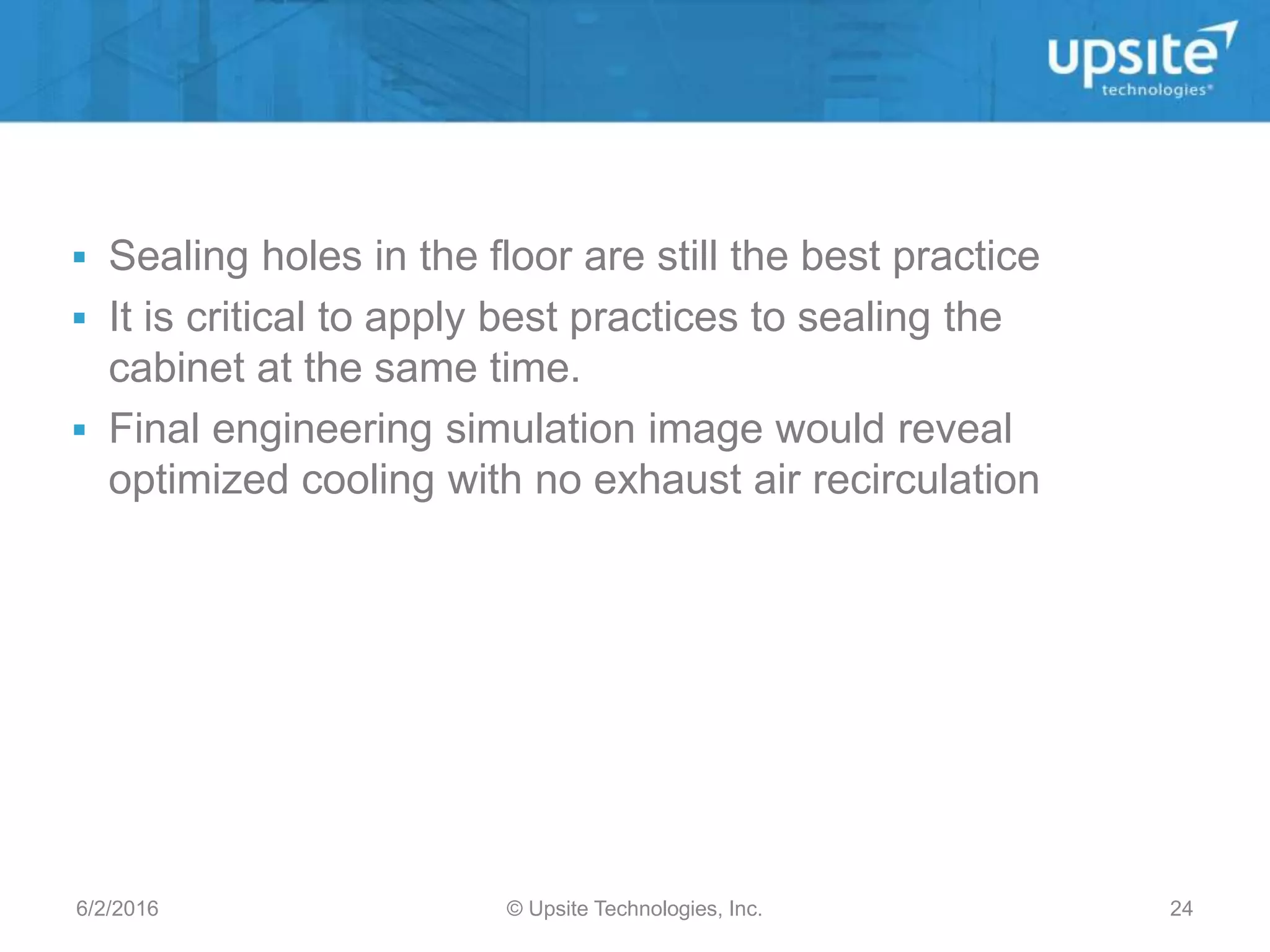 futurefacilities.co
m
 Sealing holes in the floor are still the best practice
 It is critical to apply best practices to sealing the
cabinet at the same time.
 Final engineering simulation image would reveal
optimized cooling with no exhaust air recirculation
6/2/2016 © Upsite Technologies, Inc. 24
 