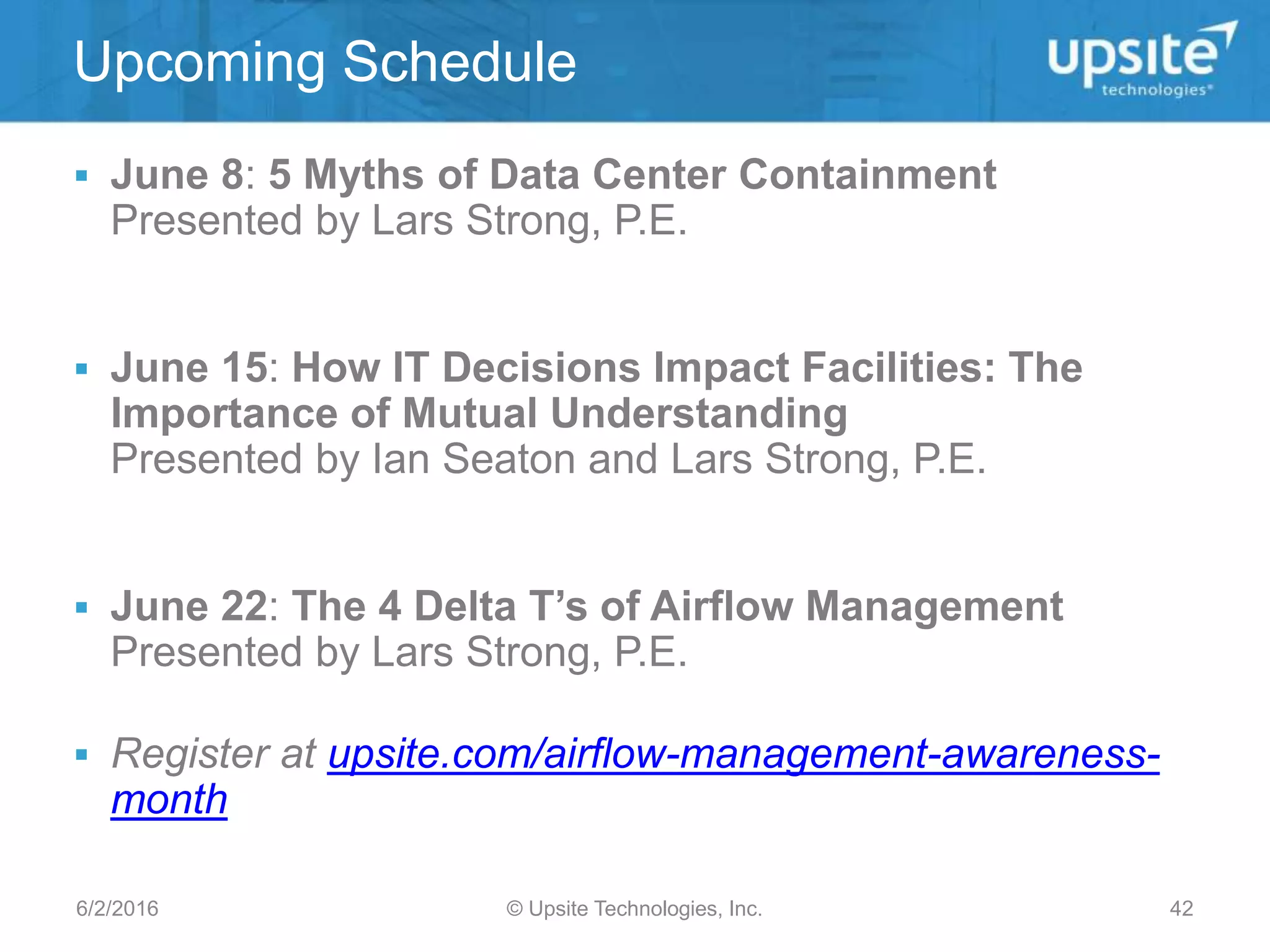  June 8: 5 Myths of Data Center Containment
Presented by Lars Strong, P.E.
 June 15: How IT Decisions Impact Facilities: The
Importance of Mutual Understanding
Presented by Ian Seaton and Lars Strong, P.E.
 June 22: The 4 Delta T’s of Airflow Management
Presented by Lars Strong, P.E.
 Register at upsite.com/airflow-management-awareness-
month
Upcoming Schedule
© Upsite Technologies, Inc.6/2/2016 42
 