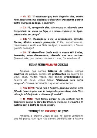 ➯ Vs. 22: “E aconteceu que, num daqueles dias, entrou
num barco com seus discípulos e disse-lhes: Passemos para a
outra margem do lago. E partiram”.
➯ 23: “E, navegando eles, adormeceu; e sobreveio uma
tempestade de vento no lago, e o barco enchia-se de água,
estando eles em perigo”.
➯ 24: “E, chegando-se a Ele, o despertaram, dizendo:
Mestre, Mestre, estamos perecendo. E Ele, levantando-se,
repreendeu o vento e a fúria da água; e cessaram, e fez-se
grande bonança”.
➯ 25: “E disse-lhes: Onde está a vossa fé? E eles,
temendo, maravilharam-se, dizendo uns aos outros:
Quem é este, que até aos ventos e o mar, lhe obedecem?
TENHA FÉ NA PALAVRA DE JESUS
Amados, nós somos leitores da palavra, somos
ouvintes da palavra, somos até praticantes da palavra de
Deus, mas, muitas vezes, não damos credibilidade à
Palavra de Deus. Jesus falou: “Passamos para outra
margem”. Estava decretado o que iria acontecer!
➯ Nm 23:19: “Deus não é homem, para que minta; nem
filho de homem, para que se arrependa; porventura, diria Ele e
não o faria? Ou falaria e não o confirmaria?”
➯ Is 41:10: “Não temas, porque eu sou contigo; não te
assombres, porque eu sou o teu Deus; eu te esforço, e te ajudo, e te
sustento com a destra da minha justiça”.
TENHA FÉ NA PRESENÇA DE JESUS
Amados, o próprio Jesus estava no barco! Lembrem
que há pouco falei que não damos credibilidade à Palavra
 