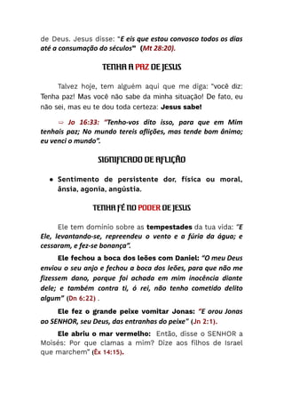 de Deus. Jesus disse: “E eis que estou convosco todos os dias
até a consumação do séculos” (Mt 28:20).
TENHA A PAZ DE JESUS
Talvez hoje, tem alguém aqui que me diga: “você diz:
Tenha paz! Mas você não sabe da minha situação! De fato, eu
não sei, mas eu te dou toda certeza: Jesus sabe!
➯ Jo 16:33: “Tenho-vos dito isso, para que em Mim
tenhais paz; No mundo tereis aflições, mas tende bom ânimo;
eu venci o mundo”.
SIGNIFICADO DE AFLIÇÃO
●​ Sentimento de persistente dor, física ou moral,
ânsia, agonia, angústia.
TENHA FÉ NO PODER DE JESUS
Ele tem domínio sobre as tempestades da tua vida: “E
Ele, levantando-se, repreendeu o vento e a fúria da água; e
cessaram, e fez-se bonança”.
Ele fechou a boca dos leões com Daniel: “O meu Deus
enviou o seu anjo e fechou a boca dos leões, para que não me
fizessem dano, porque foi achada em mim inocência diante
dele; e também contra ti, ó rei, não tenho cometido delito
algum” (Dn 6:22) .
Ele fez o grande peixe vomitar Jonas: “E orou Jonas
ao SENHOR, seu Deus, das entranhas do peixe" (Jn 2:1).
Ele abriu o mar vermelho: Então, disse o SENHOR a
Moisés: Por que clamas a mim? Dize aos filhos de Israel
que marchem” (Êx 14:15).
 