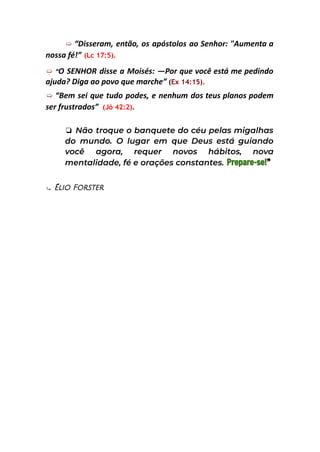➯ “Disseram, então, os apóstolos ao Senhor: "Aumenta a
nossa fé!” (Lc 17:5).
➯ “O SENHOR disse a Moisés: —Por que você está me pedindo
ajuda? Diga ao povo que marche” (Ex 14:15).
➯ “Bem sei que tudo podes, e nenhum dos teus planos podem
ser frustrados” (Jó 42:2).
❏ Não troque o banquete do céu pelas migalhas
do mundo. O lugar em que Deus está guiando
você agora, requer novos hábitos, nova
mentalidade, fé e orações constantes. Prepare-se!”
⤷ Élio Forster
 