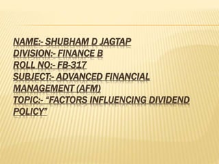 NAME:- SHUBHAM D JAGTAP
DIVISION:- FINANCE B
ROLL NO:- FB-317
SUBJECT:- ADVANCED FINANCIAL
MANAGEMENT (AFM)
TOPIC:- “FACTORS INFLUENCING DIVIDEND
POLICY”
 