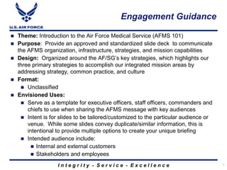 Engagement Guidance

   Theme: Introduction to the Air Force Medical Service (AFMS 101)
   Purpose: Provide an approved and standardized slide deck to communicate
    the AFMS organization, infrastructure, strategies, and mission capabilities
   Design: Organized around the AF/SG’s key strategies, which highlights our
    three primary strategies to accomplish our integrated mission areas by
    addressing strategy, common practice, and culture
   Format:
      Unclassified
   Envisioned Uses:
      Serve as a template for executive officers, staff officers, commanders and
        chiefs to use when sharing the AFMS message with key audiences
      Intent is for slides to be tailored/customized to the particular audience or
        venue. While some slides convey duplicate/similar information, this is
        intentional to provide multiple options to create your unique briefing
      Intended audience include:
           Internal and external customers
           Stakeholders and employees

                    Integrity - Service - Excellence                                  1
 