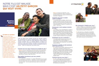 NOTRE FILS est MALADE 
mais c’est UN PETIT GARÇON 
QUI VEUT VIVRE. 
Lubin est atteint d’une maladie touchant les neurones moteurs 
qui commandent les muscles. Progressivement, Lubin a perdu la 
marche et risque à terme de perdre également l’usage d’autres 
muscles. Pourtant, face à la maladie, Béatrice et Fabrice, les 
parents de Lubin, sont décidés à se battre car la recherche leur 
ouvre des perspectives nouvelles. Comme le dit Béatrice dans un 
sourire : “Nous ne voulons pas nous laisser faire.” 
Comment avez-vous réagi à l’annonce de la maladie de Lubin ? 
Béatrice. On nous a expliqué que Lubin était atteint d’une amyotrophie 
spinale infantile. On ne savait pas du tout ce que cela voulait dire, on 
n’avait jamais entendu parler de cette maladie. Après avoir parlé avec 
le médecin, Fabrice et moi sommes revenus à pied jusqu’à chez nous. 
Nous étions en larmes. C’était très très dur. 
Dans quelles circonstances avez-vous contacté 
l’AFM-Téléthon ? 
B. Le lendemain du diagnostic, j’ai appelé l’AFM-Téléthon et j’ai eu tout 
de suite quelqu’un qui m’a dit : “Voilà. Nous sommes vraiment désolés 
de ce qui vous arrive mais nous sommes là”. Ce qui m’a fait du bien, 
c’est de me dire : “Je ne suis pas toute seule. Nous ne sommes pas 
tout seuls.” 
Fabrice. À l’annonce du diagnostic, on est 
chamboulé évidemment. Dans un état second. 
Ça dure plusieurs jours, plusieurs semaines avant 
d’accepter le diagnostic. 
Comment vivez-vous le combat 
contre la maladie ? 
F. Le combat contre la maladie, c’est de ne pas 
accepter de baisser les bras. Faire tout ce qu’on 
peut pour que la vie continue de manière positive. 
Tout ce qui est possible, on le fait. Et tout ce qui 
n’est pas possible, on patiente. On patiente en se 
disant : “Ça va venir.” 
Arrivez-vous à avoir quelques moments 
de répit ? 
F. Au départ, il n’y en a pas beaucoup. Il a fallu se 
forcer à prendre des pauses, confier les enfants à 
la famille ou à des amis pour de courts moments. 
Et puis, l’été dernier, nous sommes allés au Village 
Répit Familles La Salamandre de l’AFM-Téléthon 
où on a passé une semaine dans un cadre adapté 
et idéal. On était en famille et on a pu se reposer. 
Qu’attendez-vous de la recherche ? 
F. On attend qu’elle avance le plus vite possible 
pour trouver, dans un premier temps, un 
médicament au moins pour stabiliser la maladie. 
Et puis la guérir, tout simplement. Pour que Lubin 
puisse remarcher. 
Comment la maladie a-t-elle transformé 
votre vision de la vie ? 
B. L’arrivée de cette maladie a déclenché chez moi 
l’envie d’être consciente du bonheur qu’on a 
à être réunis tous les 5 (avec les soeurs de Lubin) 
et d’avoir la possibilité de faire ensemble des choses. 
Être heureux un petit peu tous les jours ! L’arrivée 
de cette maladie, ça m’a mis une claque, ça m’a 
vraiment abasourdie mais comme dit Lubin : 
“Tant qu’il y a de la vie, on peut essayer de faire 
quelque chose.” 
Comment décririez-vous Lubin ? 
B. C’est un petit garçon qui demande beaucoup 
et qui a besoin d’être sollicité énormément. 
Il y a aussi des moments classiques et très, très 
agréables comme le fait d’emmener Lubin jouer 
du trombone au conservatoire. 
Que représente le Téléthon pour vous ? 
F. Avec le Téléthon, on a réalisé que nous faisions 
partie de la communauté des personnes touchées 
par la maladie. On a réalisé que la maladie, ce 
n’est pas que les autres, c’est aussi nous. 
B. Lubin sait qu’il y a des gens qui travaillent 
pour que des enfants comme lui vivent mieux. 
Il a pu rencontrer des personnes formidables au 
sein de l’AFM-Téléthon. Des personnes qui lui ont 
donné l’envie de vivre et Lubin sait que ses parents 
sont soutenus aussi par ces personnes-là. 
Béatrice 
fabrice 
et lubin 
Se battre au quotidien 
Dans toute la France, des 
professionnels de l’AFM-Téléthon 
accompagnent les familles 
et trouvent des solutions à chaque 
étape de la maladie : diagnostic, 
soins, aménagement du logement, 
scolarisation… Claire, référente 
parcours de santé à l’AFM-Téléthon, 
soutient ainsi Lubin 
et sa famille depuis cinq ans. 
Par ailleurs, l’AFM-Téléthon a créé 
des Villages Répit Familles qui 
accueillent, sur un même lieu, 
la personne malade et sa famille 
pour un séjour de détente, 
de loisirs et de répit face à la 
maladie, grâce à une prise en 
charge médico-sociale adaptée. 
 