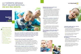 La thérapie génique 
peut sauver mon fils. 
On n’a pas hésité. 
Comment avez-vous appris la maladie d’Ilan ? 
Sandrine. Nous sommes à l’hôpital avec le médecin, une infirmière 
et un autre médecin. On nous annonce que notre fils est atteint de la 
maladie de Sanfilippo. On se pose mille questions. “Qu’est-ce que c’est 
cette maladie ?”, “Est-ce qu’il y a un traitement ?” On nous répond : 
“Non”. “L’espérance de vie ?” On nous dit qu’il peut vivre jusqu’à l’âge 
de 12 ans et qu’entre-temps la maladie sera dégénérative. 
Qu’est-ce qui a changé à partir de ce moment là ? 
S. Tout. Une autre vie commençait avec un enfant différent, avec une 
maladie dégénérative et incurable. Qu’est-ce qu’on va pouvoir faire pour 
l’aider ? Comment vivre avec ? Comment ses soeurs vont-elles gérer 
cela ? Nous sommes une famille recomposée et nous n’avons qu’Ilan 
en commun, le seul petit garçon de la fratrie. Très vite, on s’est dit : 
“Ça va être un combat de tous les jours.” 
Comment avez-vous su qu’un essai 
clinique allait démarrer ? 
S. A l’annonce du diagnostic, j’ai recherché sur les 
réseaux sociaux des familles où les enfants étaient 
atteints de la même maladie. Ce sont elles qui 
m’ont parlé d'un essai clinique. Nous avons alors 
rencontré le Pr Tardieu. Nous avons eu plusieurs 
rendez-vous avec lui. Nous avons pris le temps 
de réfléchir parce que ce n’est pas une opération 
bénigne mais pour nous la décision était déjà 
prise, nous voulions tout tenter pour sauver notre 
petit garçon. 
Quels sont les résultats de l’opération ? 
S. llan est rentré dans l'essai clinique au mois 
d’octobre. Il a été opéré au niveau de la boîte 
crânienne. Aujourd’hui, il évolue en fonction 
de son âge. Je ne sais pas si l’opération 
le guérira ou retardera les effets de la maladie. 
Le résultat, nous le saurons dans les années 
à venir. 
Éric. On profite des bons moments. Et peut-être 
qu’on passera au travers. C’est ma façon de voir 
les choses, de positiver à fond, de se dire : 
“On va essayer de la manger cette maladie.” 
Vous évoquez la chance mais aussi une 
certaine tristesse au sujet de l’essai. 
Pourquoi ? 
É. Notre chance, ça a été de pouvoir bénéficier de 
cet essai clinique pour Ilan. En même temps, nous 
sommes attristés pour les autres. Parce qu’on a connu 
et on connaît d’autres enfants qui sont malades, 
et qui, eux, ne peuvent pas bénéficier de cet essai 
parce qu’ils sont trop âgés ou déjà trop atteints. 
Justement, quelles sont vos relations 
avec les autres familles ? 
S. On est tous très proches. On se prénomme 
la famille de Sanfilippo ! On se considère comme 
une famille parce qu’on échange notre quotidien. 
On se réunit une fois par an pour que chacun 
puisse voir les enfants des autres. 
É. On vit le même combat. Cela nous réunit 
et nous permet aussi de nous rappeler 
qu’on n’est pas tout seuls. 
Qu’aimeriez-vous dire au sujet 
du Téléthon ? 
É. Merci auTéléthon parce que si le Téléthon 
n’était pas là, il n’y aurait pas ces essais cliniques, 
la science ne serait pas à ce niveau-là. 
Merci au Téléthon pour toutes ces aventures, 
ces espoirs apportés aux familles… 
S. Avant, quand on ignorait la possibilité 
de bénéficier d’un essai clinique, Ilan nous 
semblait condamné. Aujourd’hui, on voit 
les choses différemment. 
Ilan a 3 ans. Il est atteint de la maladie de Sanfilippo, une maladie 
dégénérative, rare, grave et incurable. En France, environ 150 enfants 
sont atteints de cette maladie. Ils perdent progressivement la propreté, 
la marche et la parole. Pour Sandrine et Éric, parents d’Ilan, l'espoir 
est concret car leur fils est entré dans un essai clinique. 
Sandrine 
Éric 
et Ilan 
Entrer dans un essai 
Ilan a été le premier enfant 
traité, en octobre 2013, dans 
le cadre d’un essai de thérapie 
génique pour la maladie de 
Sanfilippo, grâce notamment 
aux dons du Téléthon. Mené 
par l’Institut Pasteur, cet 
essai a inclus quatre enfants 
européens. 
Pour le Pr Marc Tardieu 
(Kremlin Bicêtre) qui suit 
ces enfants traités, 
“ l’espoir est que la thérapie 
agisse avant que la maladie 
ait fait trop de dégâts ”. 
 