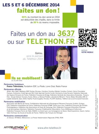 les 5 ET 6 décembre 2014 
faites un don ! 
66% du montant du don versé en 2014 
est déductible des impôts, dans la limite 
Faites un don au 3637 Appel gratuit depuis un poste fixe 
ou sur TELETHON.FR 
Partenaires fondateurs 
de 20 % du revenu imposable. 
France Télévisions, Fondation EDF, La Poste, Lions Club, Radio France 
Partenaires officiels 
Athlex, Atos, Bak2, Blablacar, BNP Paribas, Bruneau, Carrefour, Carrefour Market, Carrefour Contact, Cémoi Chocolatier 
Français, Conforama, Crédit Agricole CIB, Crédit Agricole Franche Comté, Doctissimo, Ecole Ferrandi, Fédération Nationale 
des Sapeurs-Pompiers de France, Fédération Française de Bridge, Fédération Générale des Associations Etudiantes, Franprix, 
Free, Groupe Solocal, Humanis, Itunes, Klésia, La Banque Postale, Laboratoires Ménarini France, Midas, Mutuelles UMC et 
Cybèle Solidarité, Optic 2OOO, PayPal, Picard Surgelés, Pomalia, Pro-BTP, Sedifrais, Téléthon de la Communauté Financière 
Partenaires mobilisation 
Association des Maires de France, Confédération Nationale de la Boulangerie-Pâtisserie Française, Ecofolio, Ecologic, 
ESG, Fédération Hospitalière de France, Fédération Française EPMM Sports pour tous, Fédération Française des Artistes 
Prestidigitateurs, Fédération des Associations et Clubs de Campings Cars, Fédération Française d'Education Physique 
et de Gymnastique Volontaire, Fédération Française d’Haltérophilie, Musculation, Force Athlétique et Culturisme, 
Fédération Française Tennis de Table, INSEC, Le Grand Lyon, Les Compagnons du Devoir, Reed Expositions, Sacem, Safran, 
Salon Kid Expo, les Scouts et Guides de France, Téléthon des Français de l’Etranger 
Partenaires communication 
JC Decaux, KR Média, Médiavision, La Presse Hebdomadaire Régionale (PHR), ROIK 
www.afm-telethon.fr 
depuis 
Garou, ovtre mobile 
sera le parrain 
du Téléthon 2014 
- Crédits photos : Marc Guéret, AFM/L. Audinet, MS. Druesne, P. Guibert, 
C. Hargoues, C. Helsly, P. Husson, JP. Pouteau - AFM13209 
Ils se mobilisent ! 
(au 15 juillet 2014) 
