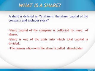 A share is defined as, “a share in the share capital of the
company and includes stock”
•Share capital of the company is collected by issue of
shares.
•Share is one of the units into which total capital is
divided.
•The person who owns the share is called shareholder.
 