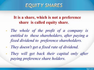 It is a share, which is not a preference
share is called equity share.
• The whole of the profit of a company is
entitled to these shareholders, after paying a
fixed dividend to preference shareholders.
• They doesn't get a fixed rate of dividend.
• They will get back their capital only after
paying preference share holders.
 